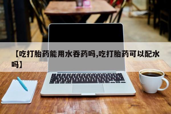 打胎药专卖微信方式【吃打胎药能用水吞药吗,吃打胎药可以配水吗】