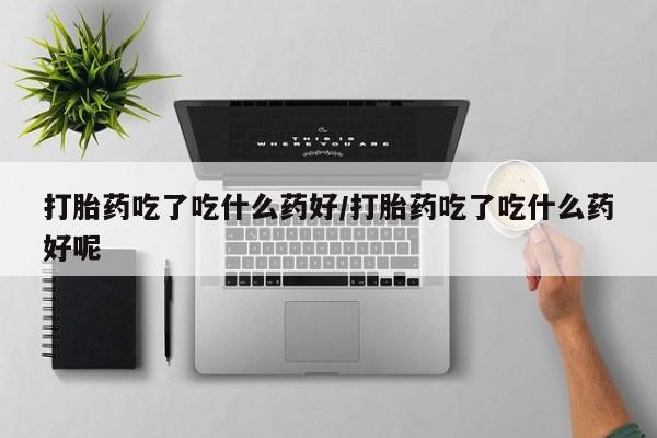 打胎药专卖微信方式打胎药吃了吃什么药好/打胎药吃了吃什么药好呢
