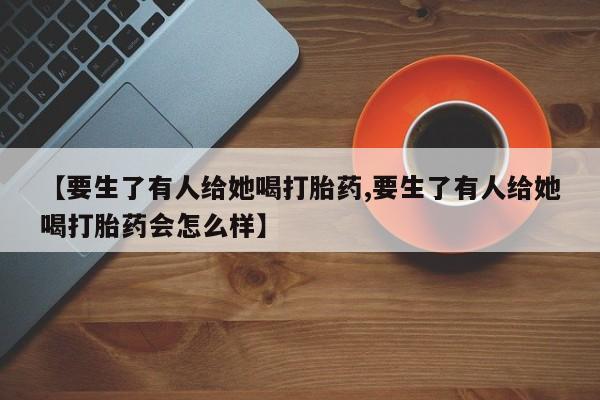 打胎药专卖微信方式【要生了有人给她喝打胎药,要生了有人给她喝打胎药会怎么样】