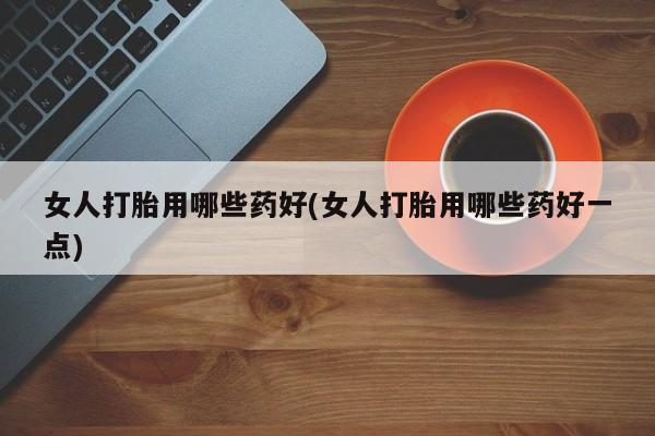 打胎药专卖微信方式女人打胎用哪些药好(女人打胎用哪些药好一点)