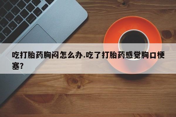 打胎药专卖微信方式吃打胎药胸闷怎么办.吃了打胎药感觉胸口梗塞？