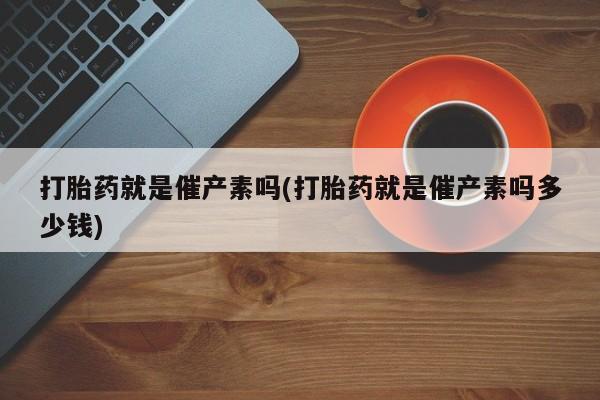 打胎药专卖微信方式打胎药就是催产素吗(打胎药就是催产素吗多少钱)