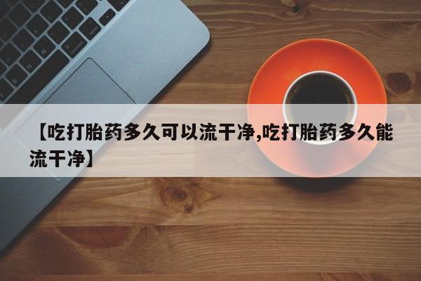 打胎药专卖微信方式【吃打胎药多久可以流干净,吃打胎药多久能流干净】