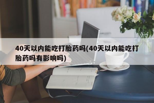 打胎药专卖微信方式40天以内能吃打胎药吗(40天以内能吃打胎药吗有影响吗)