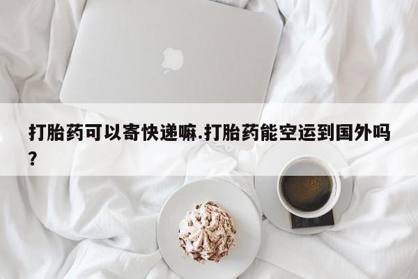 打胎药专卖微信方式打胎药可以寄快递嘛.打胎药能空运到国外吗？