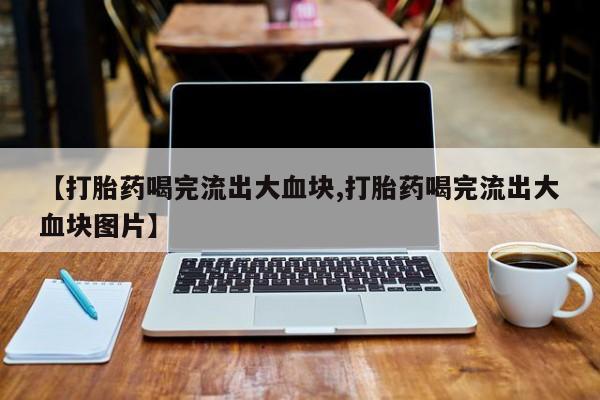 打胎药专卖微信方式【打胎药喝完流出大血块,打胎药喝完流出大血块图片】