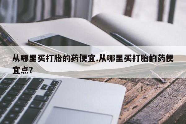 打胎药专卖微信方式从哪里买打胎的药便宜.从哪里买打胎的药便宜点？