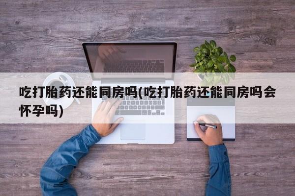 打胎药专卖微信方式吃打胎药还能同房吗(吃打胎药还能同房吗会怀孕吗)