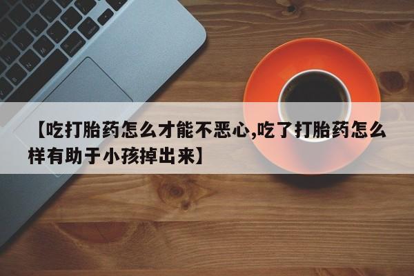 打胎药专卖微信方式【吃打胎药怎么才能不恶心,吃了打胎药怎么样有助于小孩掉出来】