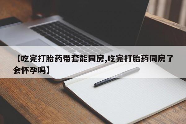 打胎药专卖微信方式【吃完打胎药带套能同房,吃完打胎药同房了会怀孕吗】