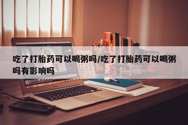 打胎药专卖微信方式吃了打胎药可以喝粥吗/吃了打胎药可以喝粥吗有影响吗