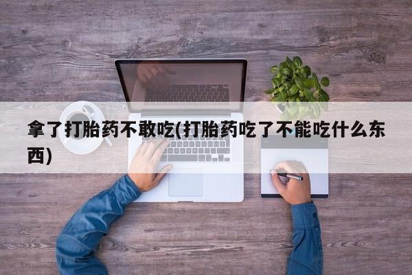 打胎药专卖微信方式拿了打胎药不敢吃(打胎药吃了不能吃什么东西)