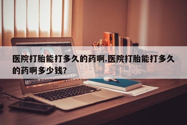 打胎药专卖微信方式医院打胎能打多久的药啊.医院打胎能打多久的药啊多少钱？