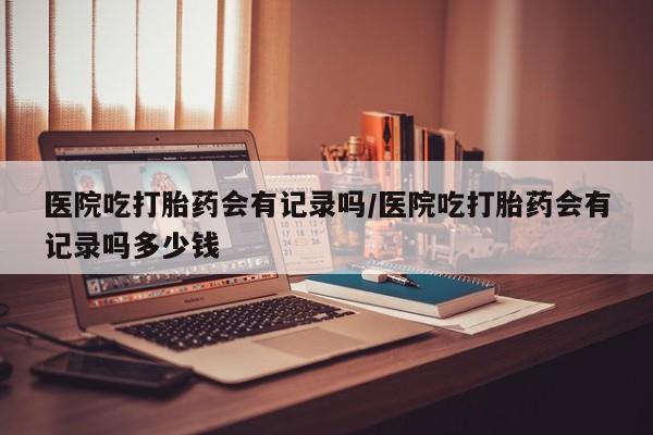 打胎药专卖微信方式医院吃打胎药会有记录吗/医院吃打胎药会有记录吗多少钱