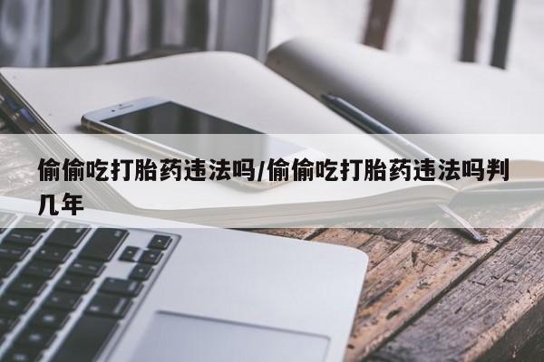 打胎药专卖微信方式偷偷吃打胎药违法吗/偷偷吃打胎药违法吗判几年