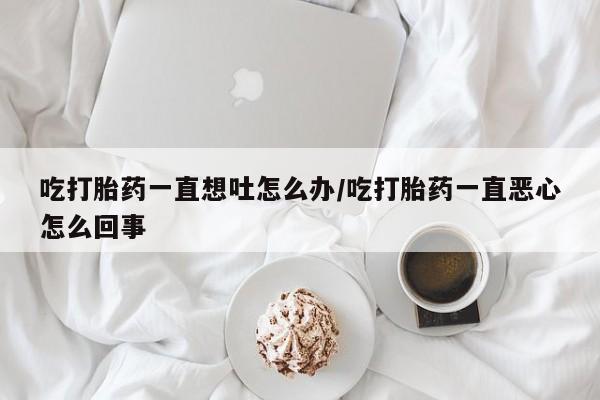 打胎药专卖微信方式吃打胎药一直想吐怎么办/吃打胎药一直恶心怎么回事