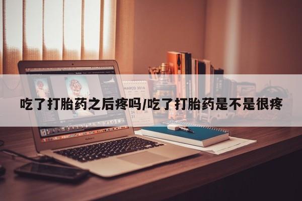 打胎药专卖微信方式吃了打胎药之后疼吗/吃了打胎药是不是很疼