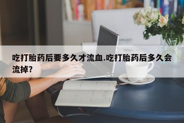 打胎药专卖微信方式吃打胎药后要多久才流血.吃打胎药后多久会流掉？