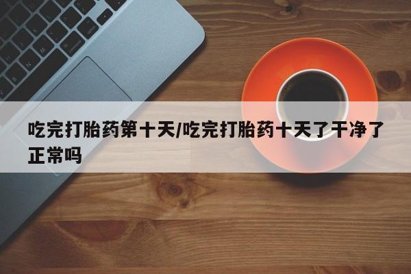 打胎药专卖微信方式吃完打胎药第十天/吃完打胎药十天了干净了正常吗
