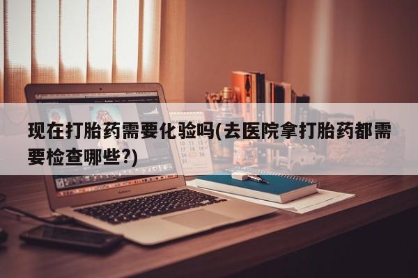 打胎药专卖微信方式现在打胎药需要化验吗(去医院拿打胎药都需要检查哪些?)