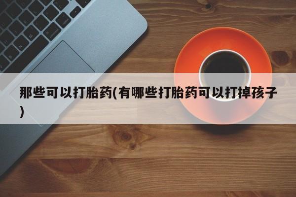 打胎药专卖微信方式那些可以打胎药(有哪些打胎药可以打掉孩子)