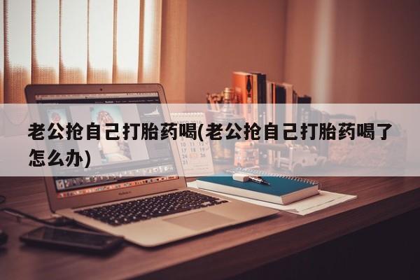 打胎药专卖微信方式老公抢自己打胎药喝(老公抢自己打胎药喝了怎么办)
