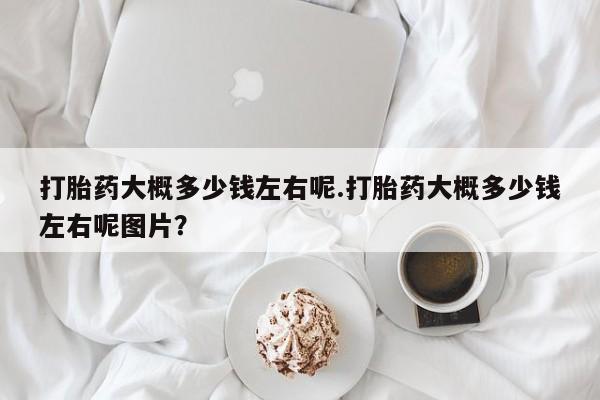 打胎药专卖微信方式打胎药大概多少钱左右呢.打胎药大概多少钱左右呢图片？