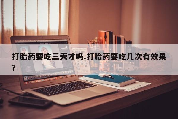 打胎药专卖微信方式打胎药要吃三天才吗.打胎药要吃几次有效果？