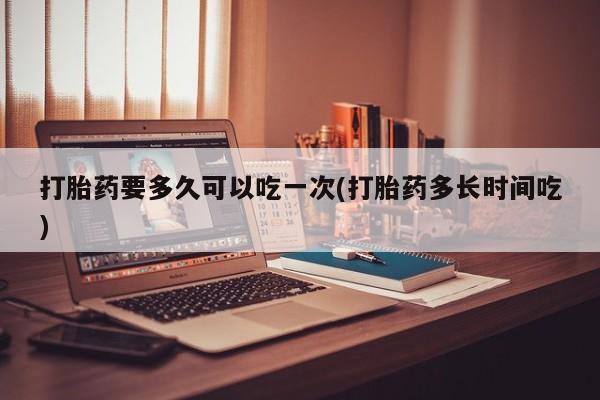 打胎药专卖微信方式打胎药要多久可以吃一次(打胎药多长时间吃)