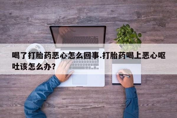 打胎药专卖微信方式喝了打胎药恶心怎么回事.打胎药喝上恶心呕吐该怎么办？