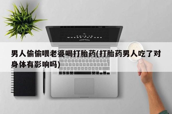 打胎药专卖微信方式男人偷偷喂老婆喝打胎药(打胎药男人吃了对身体有影响吗)