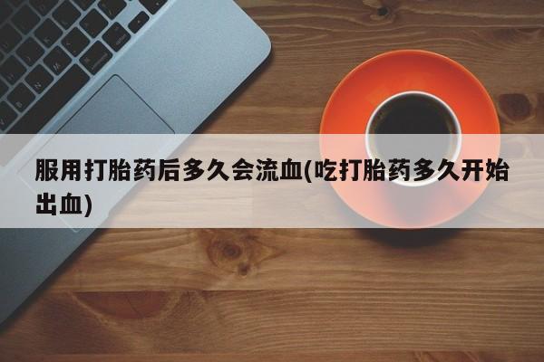 打胎药专卖微信方式服用打胎药后多久会流血(吃打胎药多久开始出血)