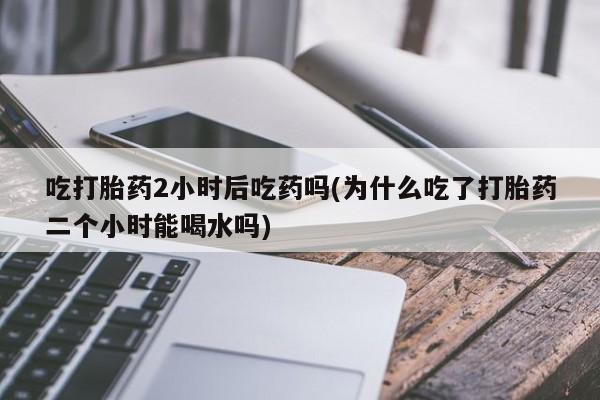 打胎药专卖微信方式吃打胎药2小时后吃药吗(为什么吃了打胎药二个小时能喝水吗)