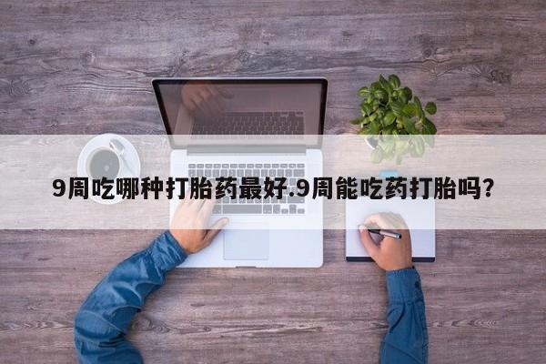 打胎药专卖微信方式9周吃哪种打胎药最好.9周能吃药打胎吗？