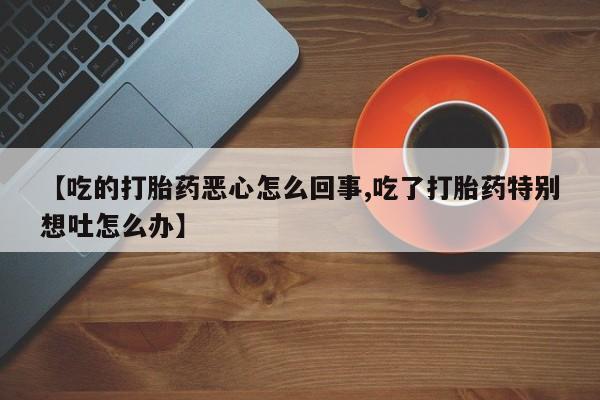 打胎药专卖微信方式【吃的打胎药恶心怎么回事,吃了打胎药特别想吐怎么办】