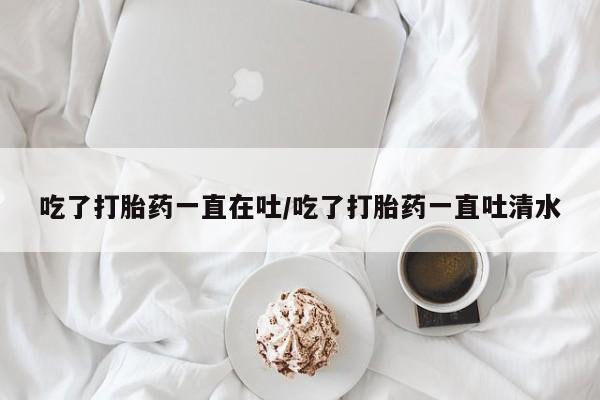 打胎药专卖微信方式吃了打胎药一直在吐/吃了打胎药一直吐清水