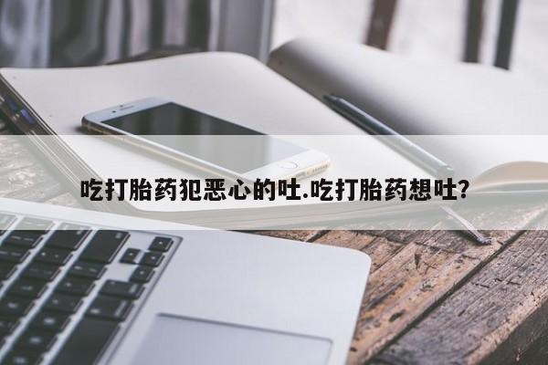打胎药专卖微信方式吃打胎药犯恶心的吐.吃打胎药想吐？