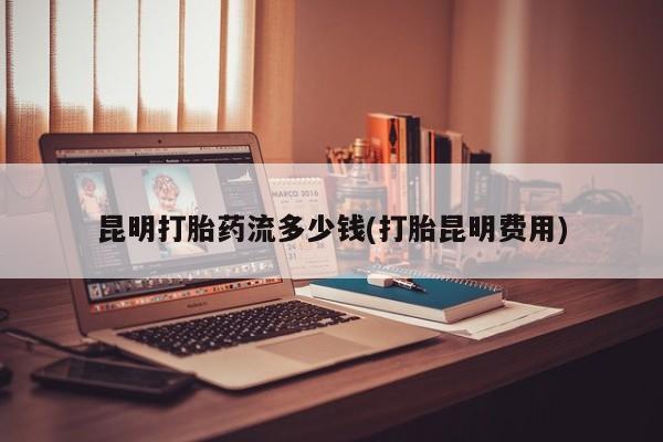 打胎药专卖微信方式昆明打胎药流多少钱(打胎昆明费用)