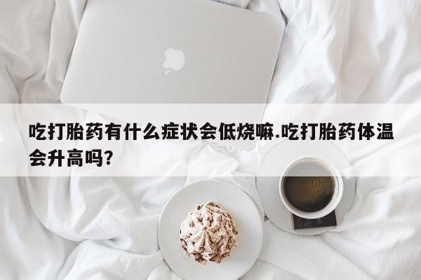 打胎药专卖微信方式吃打胎药有什么症状会低烧嘛.吃打胎药体温会升高吗？