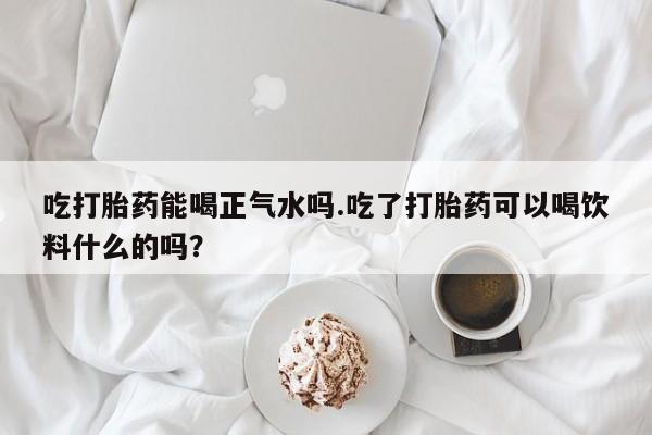 打胎药专卖微信方式吃打胎药能喝正气水吗.吃了打胎药可以喝饮料什么的吗？