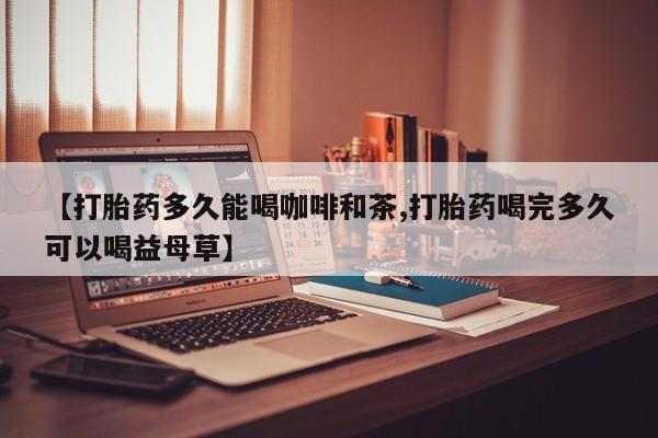 打胎药专卖微信方式【打胎药多久能喝咖啡和茶,打胎药喝完多久可以喝益母草】