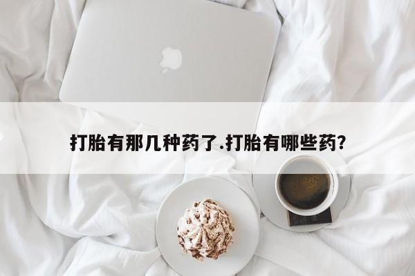打胎药专卖微信方式打胎有那几种药了.打胎有哪些药？