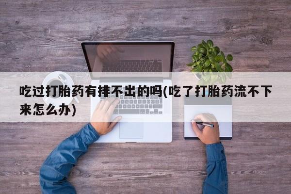打胎药专卖微信方式吃过打胎药有排不出的吗(吃了打胎药流不下来怎么办)