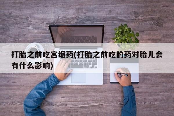 打胎药专卖微信方式打胎之前吃宫缩药(打胎之前吃的药对胎儿会有什么影响)