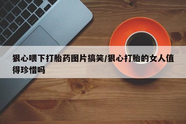 打胎药专卖微信方式狠心喂下打胎药图片搞笑/狠心打胎的女人值得珍惜吗