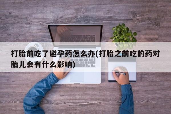 打胎药专卖微信方式打胎前吃了避孕药怎么办(打胎之前吃的药对胎儿会有什么影响)