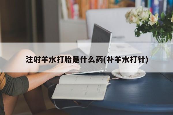 打胎药专卖微信方式注射羊水打胎是什么药(补羊水打针)