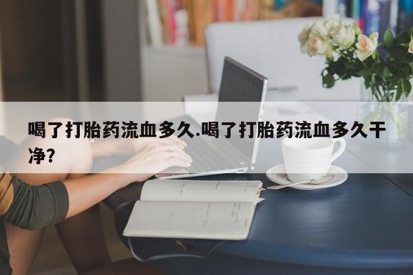 打胎药专卖微信方式喝了打胎药流血多久.喝了打胎药流血多久干净？