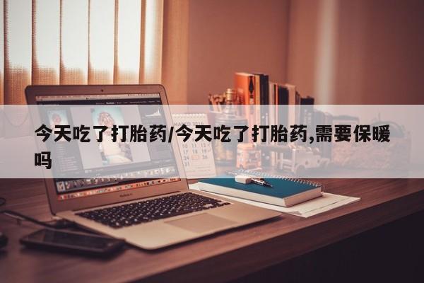 打胎药专卖微信方式今天吃了打胎药/今天吃了打胎药,需要保暖吗