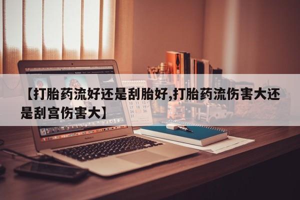 打胎药专卖微信方式【打胎药流好还是刮胎好,打胎药流伤害大还是刮宫伤害大】